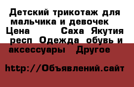 Детский трикотаж для мальчика и девочек  › Цена ­ 200 - Саха (Якутия) респ. Одежда, обувь и аксессуары » Другое   